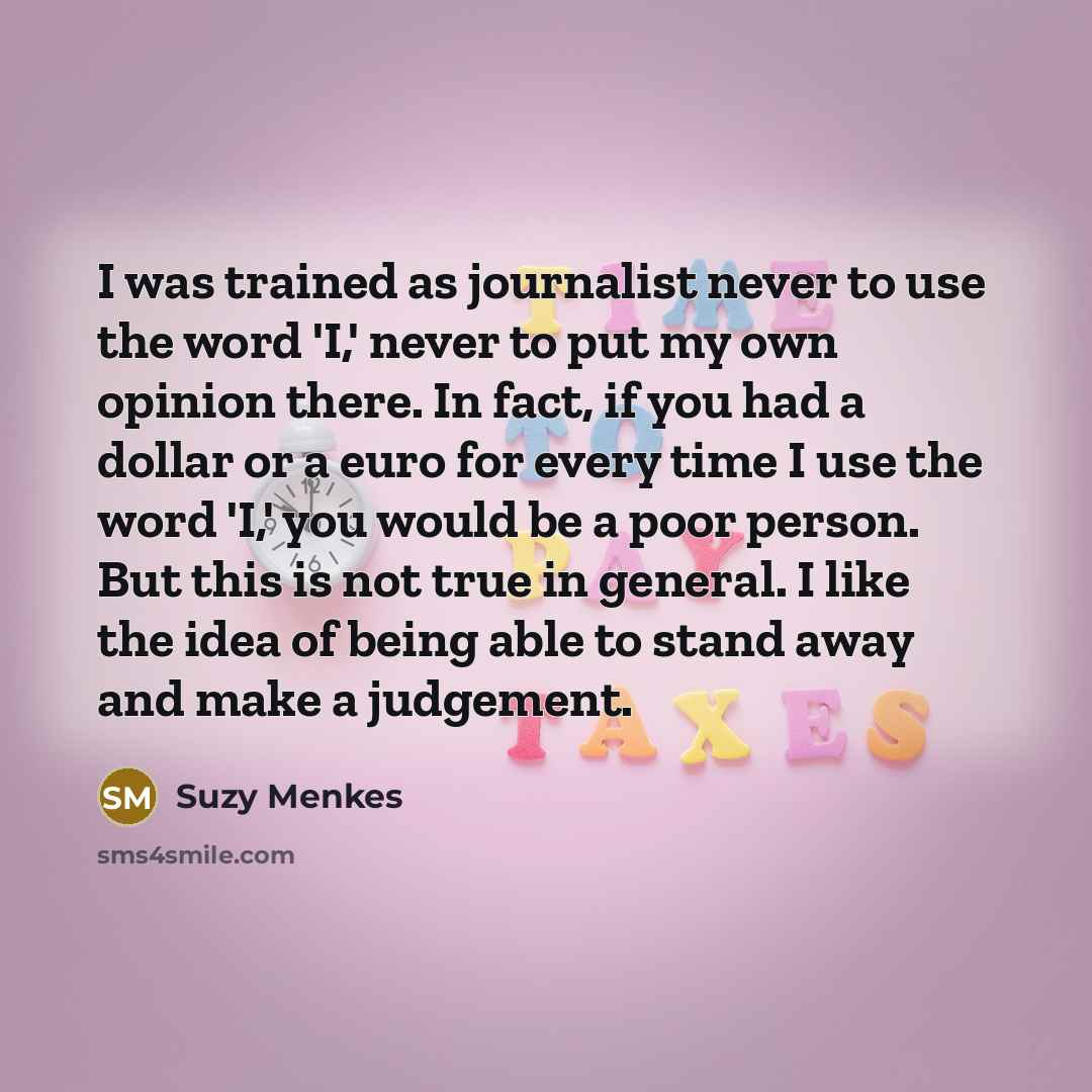 “I was trained as journalist never to use the word 'I,' never to put my own opinion there. In fact, if you had a dollar or a euro for every time I use the word 'I,' you would be a poor person. But this is not true in general. I like the idea of being able to stand away and make a judgement.” quote by Suzy Menkes
