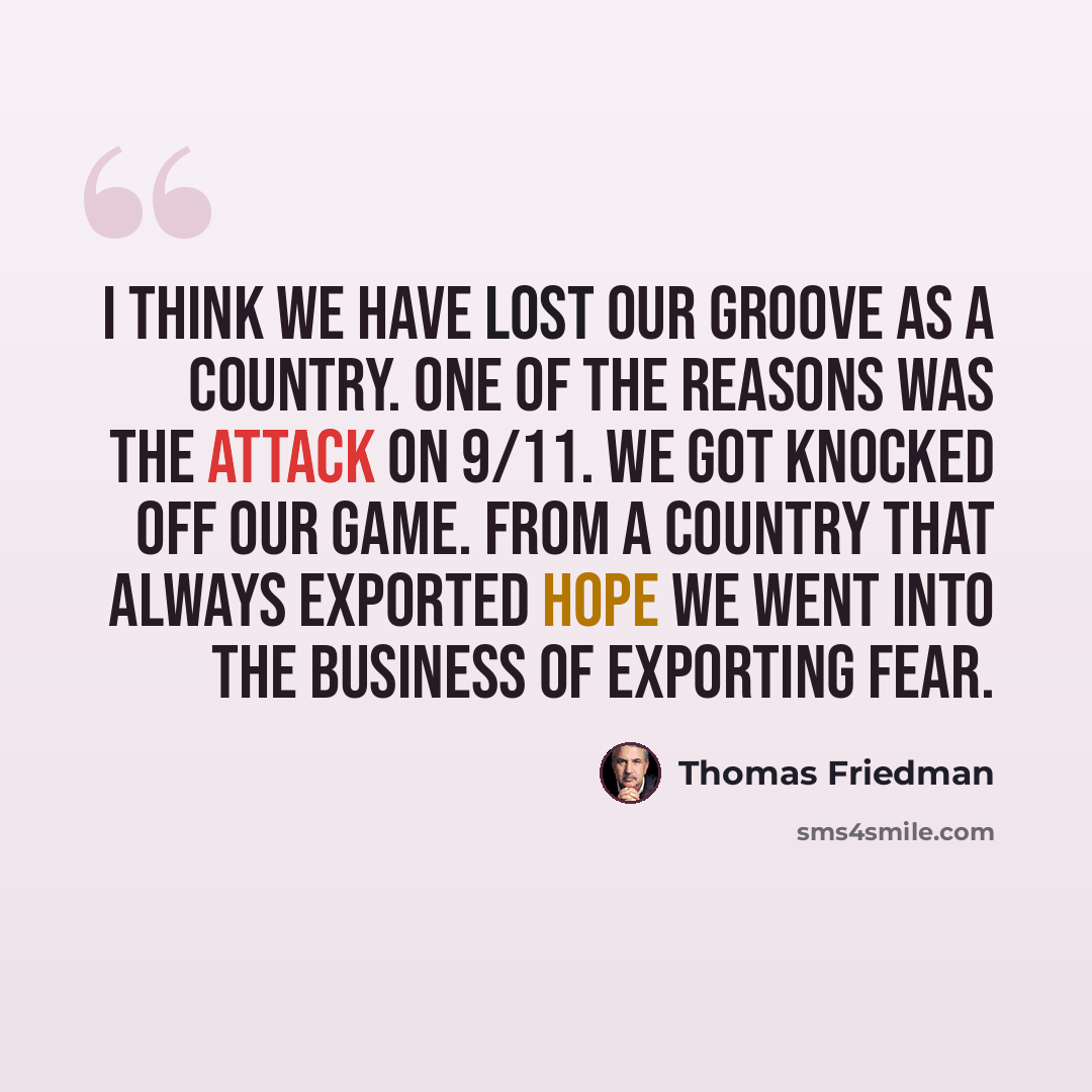 “I think we have lost our groove as a country. One of the reasons was the attack on 9/11. We got knocked off our game. From a country that always exported hope we went into the business of exporting fear.” quote by Thomas Friedman
