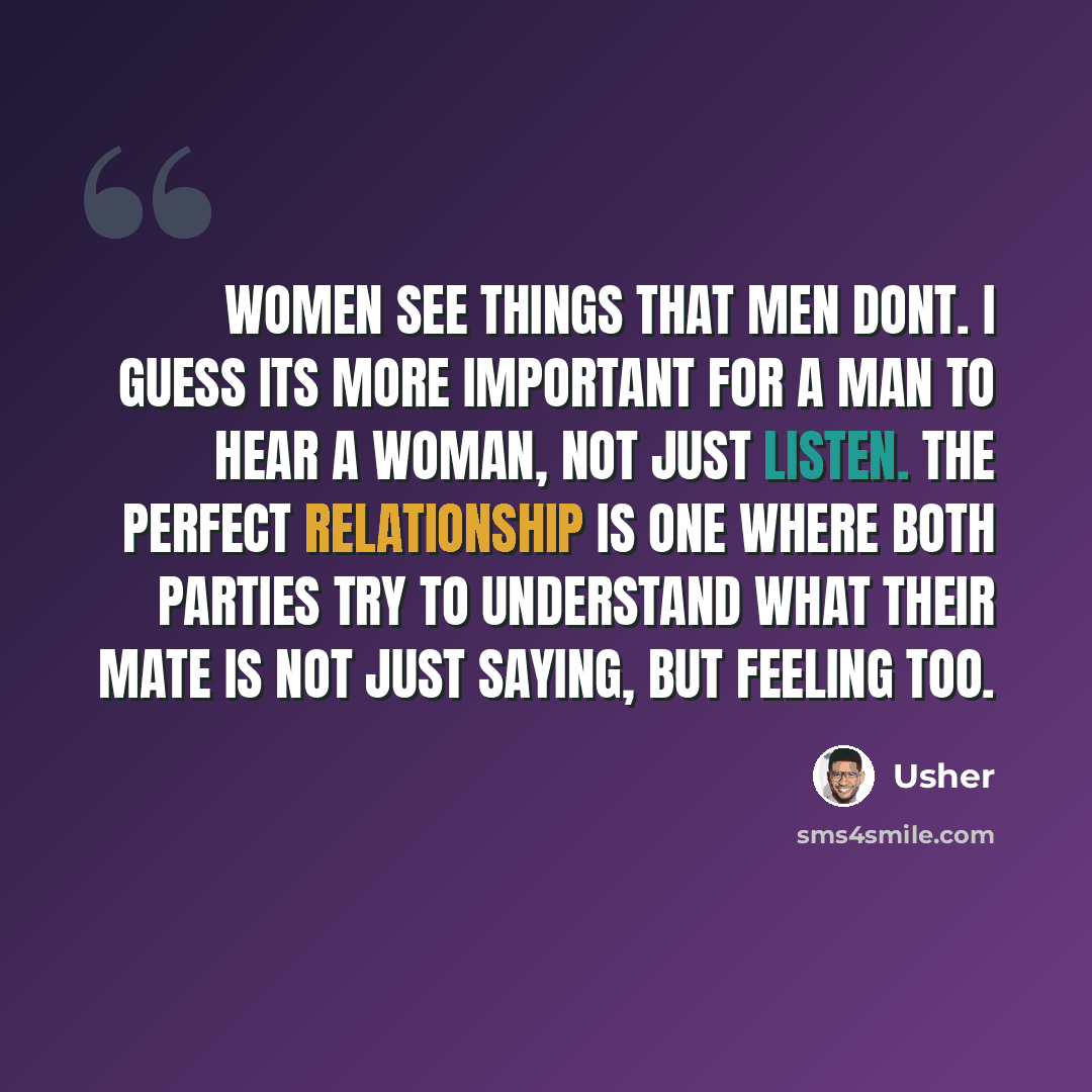 “Women see things that men dont. I guess its more important for a man to hear a woman, not just listen. The perfect relationship is one where both parties try to understand what their mate is not just saying, but feeling too.” quote by Usher
