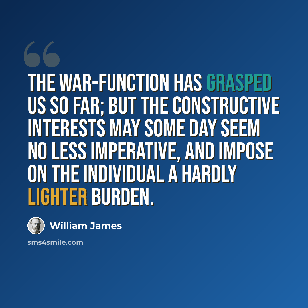 “The war-function has grasped us so far; but the constructive interests may some day seem no less imperative, and impose on the individual a hardly lighter burden.” quote by William James