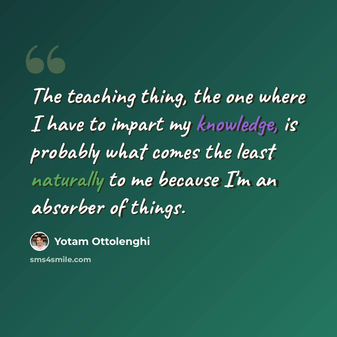 “The teaching thing, the one where I have to impart my knowledge, is probably what comes the least naturally to me because I'm an absorber of things.” quote by Yotam Ottolenghi