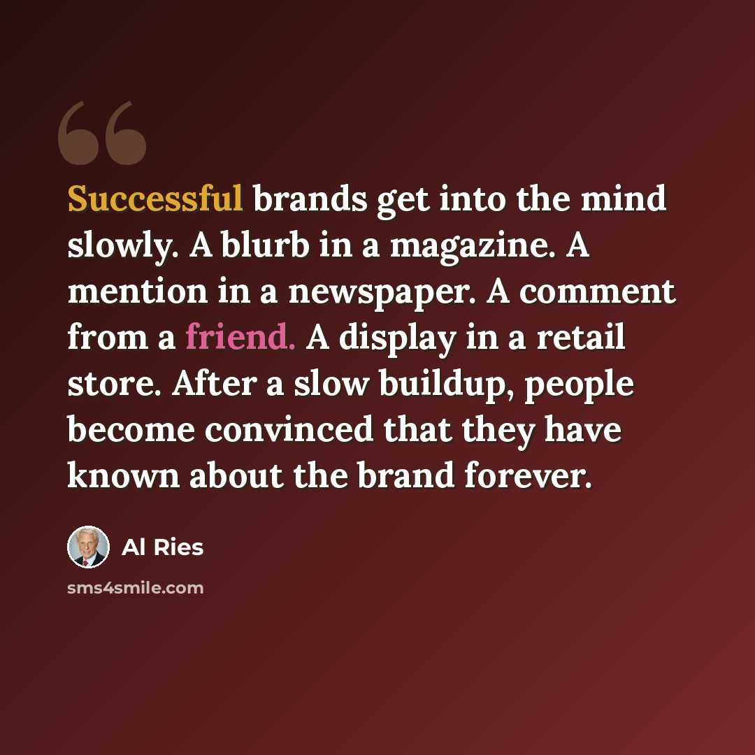 “Successful brands get into the mind slowly. A blurb in a magazine. A mention in a newspaper. A comment from a friend. A display in a retail store. After a slow buildup, people become convinced that they have known about the brand forever.” quote by Al Ries