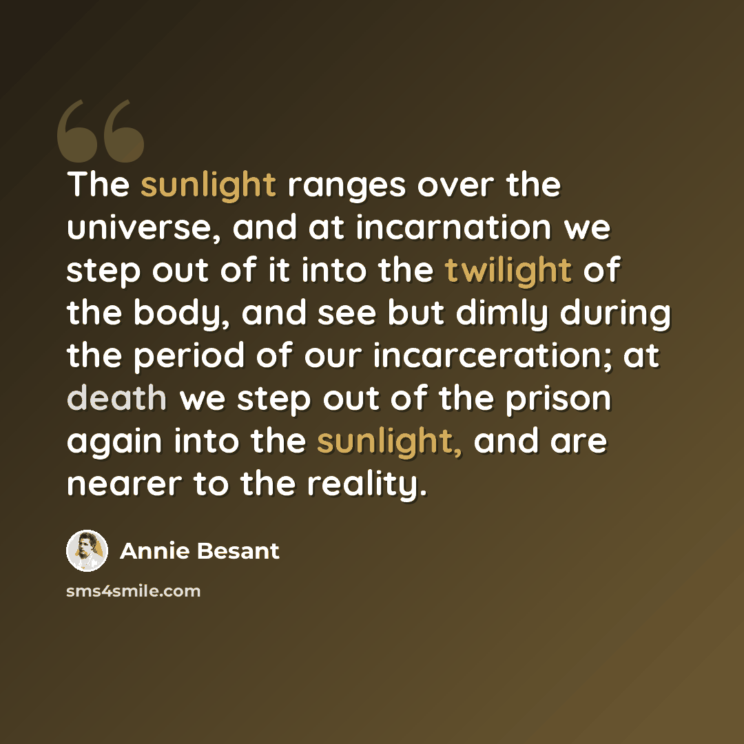 “The sunlight ranges over the universe, and at incarnation we step out of it into the twilight of the body, and see but dimly during the period of our incarceration; at death we step out of the prison again into the sunlight, and are nearer to the reality.” quote by Annie Besant
