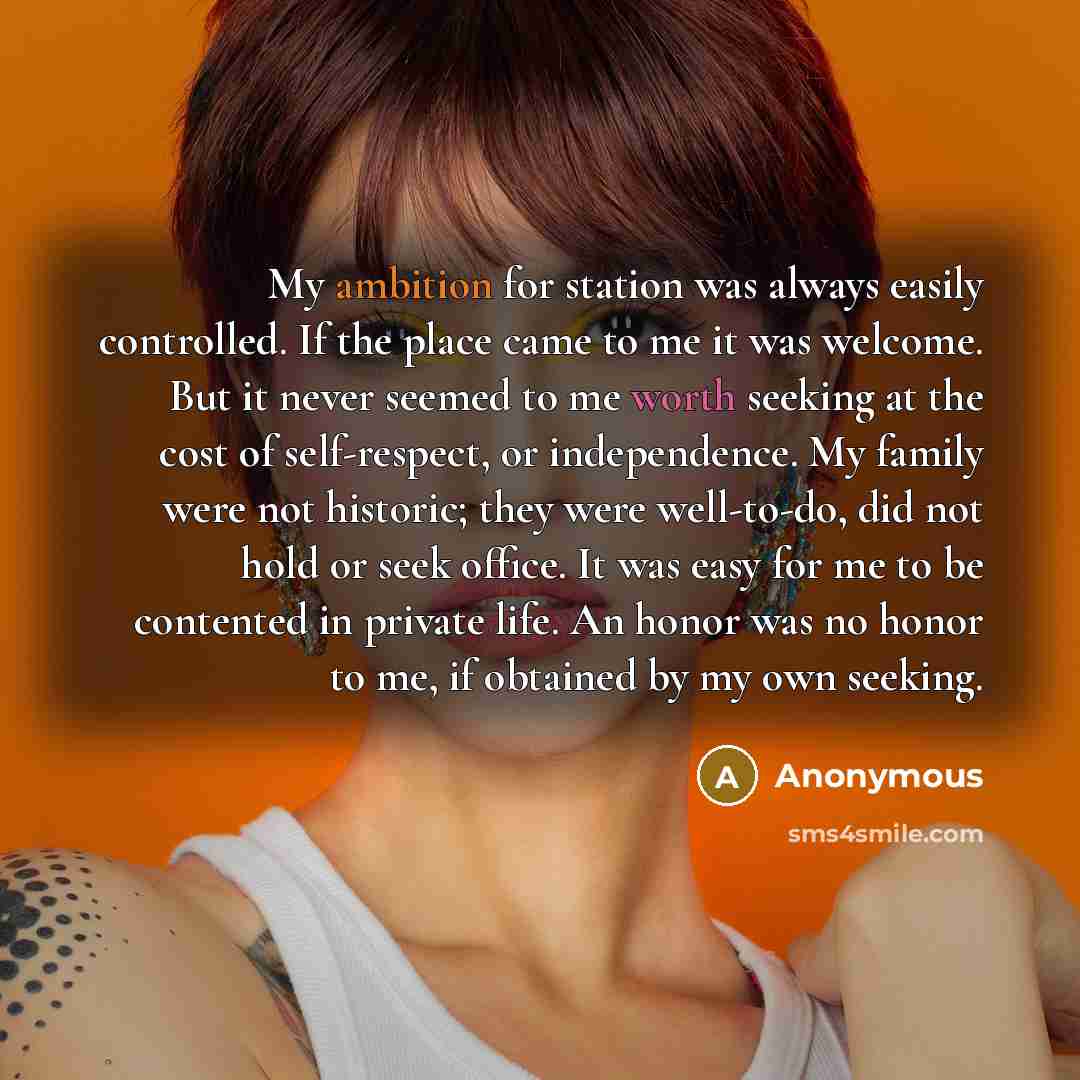 “My ambition for station was always easily controlled. If the place came to me it was welcome. But it never seemed to me worth seeking at the cost of self-respect, or independence. My family were not historic; they were well-to-do, did not hold or seek office. It was easy for me to be contented in…” quote by Anonymous