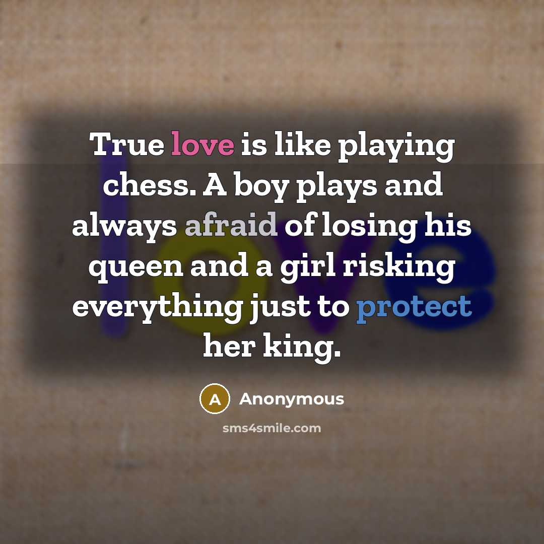 “True love is like playing chess. A boy plays and always afraid of losing his queen and a girl risking everything just to protect her king.” quote by Anonymous