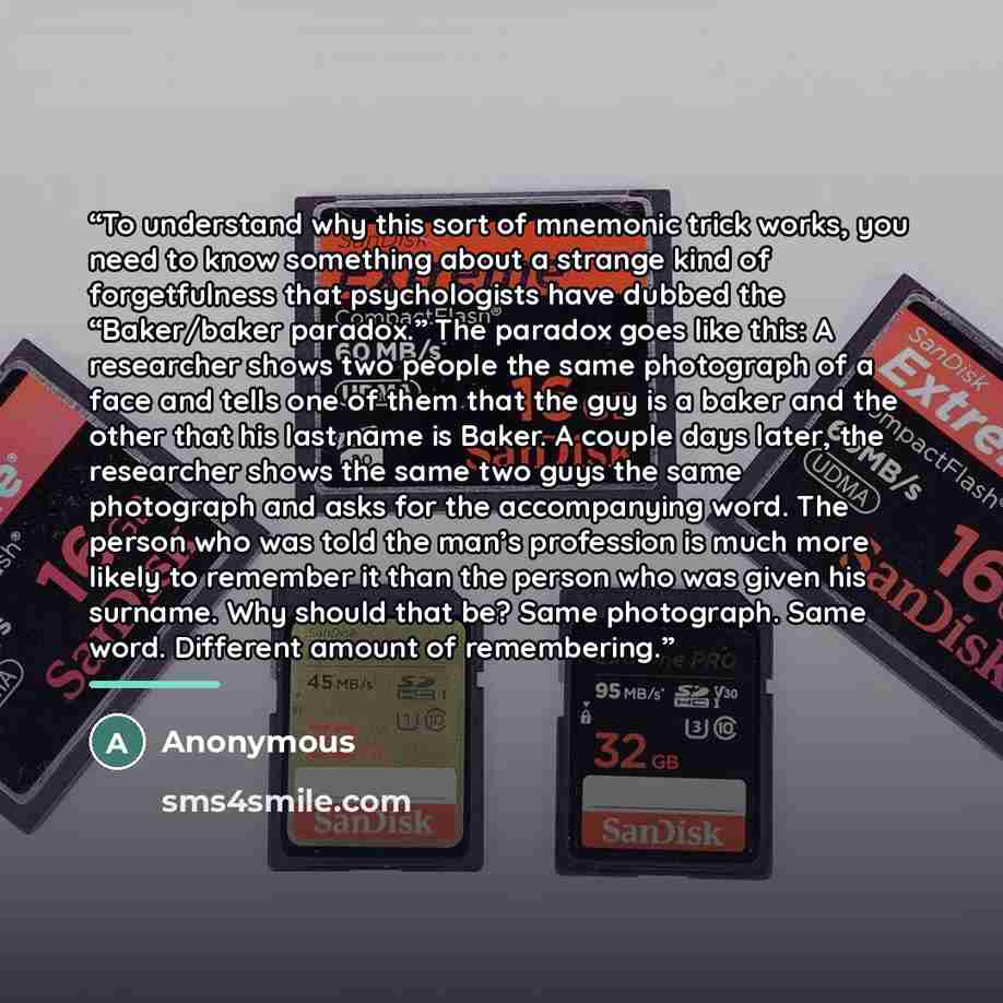 “To understand why this sort of mnemonic trick works, you need to know something about a strange kind of forgetfulness that psychologists have dubbed the “Baker/baker paradox.” The paradox goes like this: A researcher shows two people the same photograph of a face and tells one of them that the guy…” quote by Anonymous