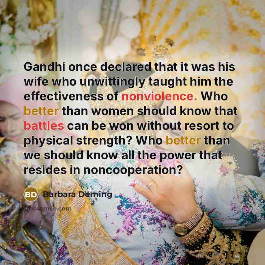 “Gandhi once declared that it was his wife who unwittingly taught him the effectiveness of nonviolence. Who better than women should know that battles can be won without resort to physical strength? Who better than we should know all the power that resides in noncooperation?” quote by Barbara Deming