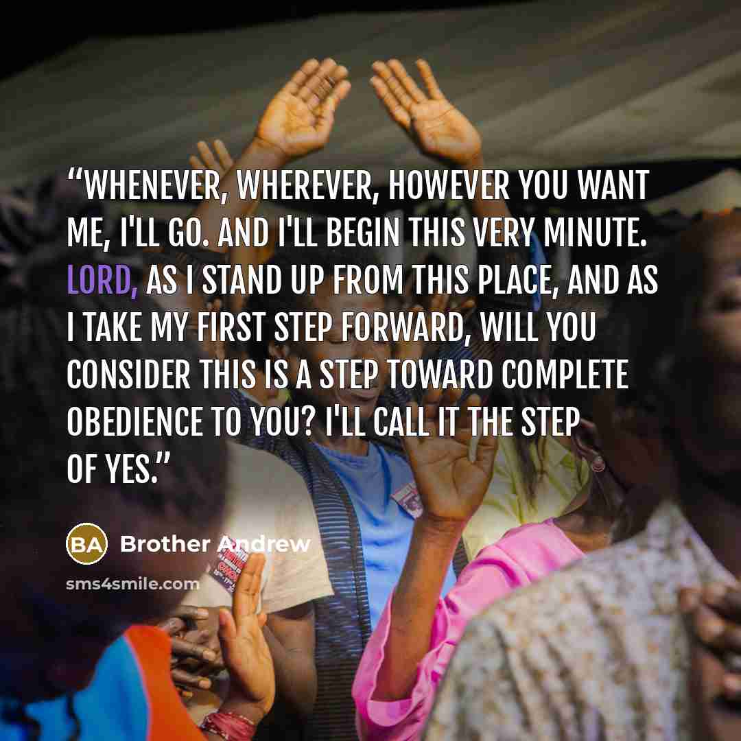 “Whenever, wherever, however You want me, I'll go. And I'll begin this very minute. Lord, as I stand up from this place, and as I take my first step forward, will You consider this is a step toward complete obedience to You? I'll call it the step of yes.” quote by Brother Andrew