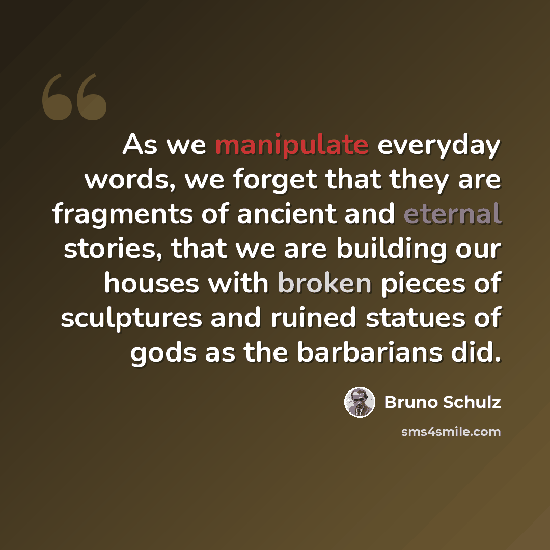 “As we manipulate everyday words, we forget that they are fragments of ancient and eternal stories, that we are building our houses with broken pieces of sculptures and ruined statues of gods as the barbarians did.” quote by Bruno Schulz