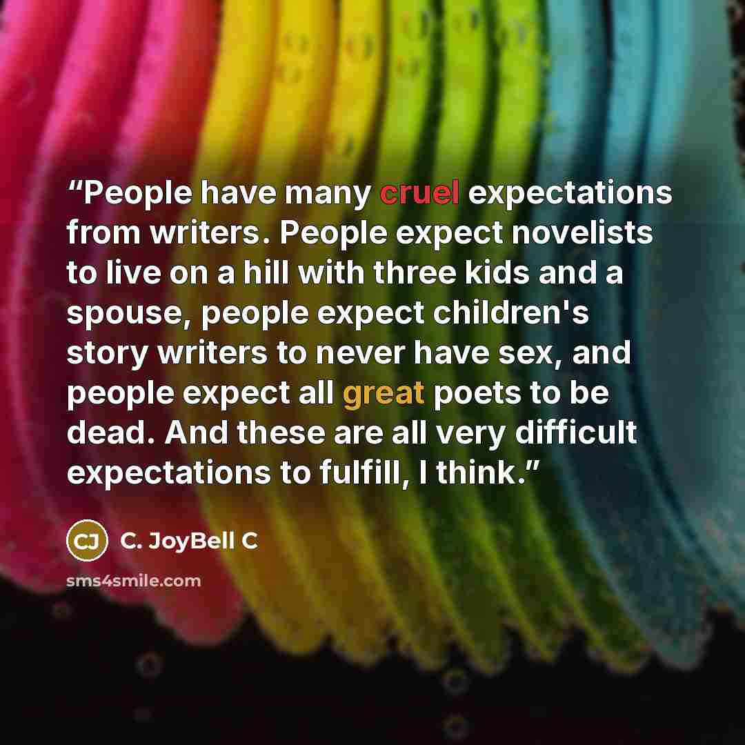 “People have many cruel expectations from writers. People expect novelists to live on a hill with three kids and a spouse, people expect children's story writers to never have sex, and people expect all great poets to be dead. And these are all very difficult expectations to fulfill, I think.” quote by C. JoyBell C