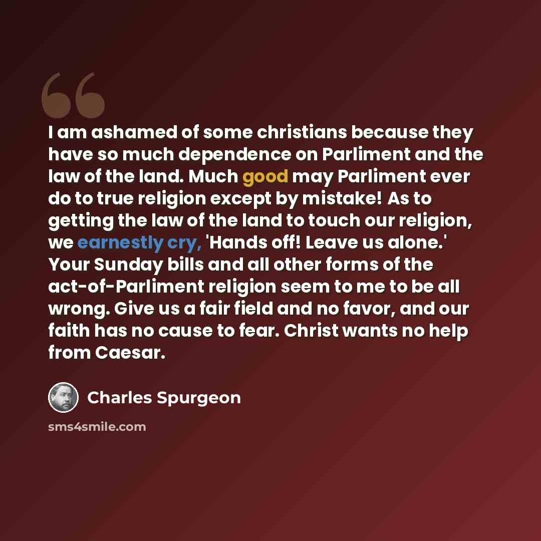 “I am ashamed of some christians because they have so much dependence on Parliment and the law of the land. Much good may Parliment ever do to true religion except by mistake! As to getting the law of the land to touch our religion, we earnestly cry, 'Hands off! Leave us alone.' Your Sunday bills…” quote by Charles Spurgeon