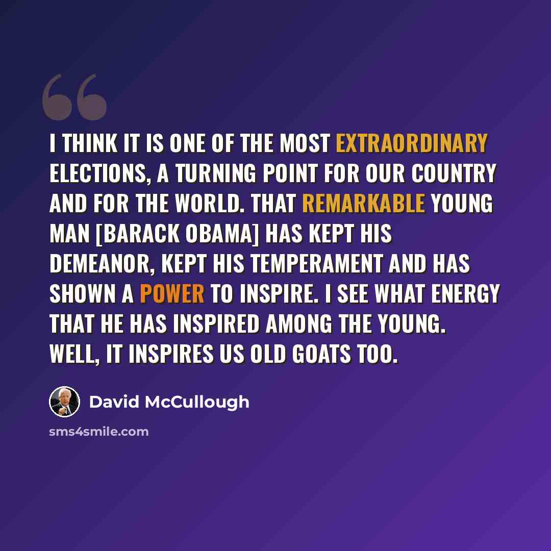 “I think it is one of the most extraordinary elections, a turning point for our country and for the world. That remarkable young man [Barack Obama] has kept his demeanor, kept his temperament and has shown a power to inspire. I see what energy that he has inspired among the young. Well, it inspires…” quote by David McCullough