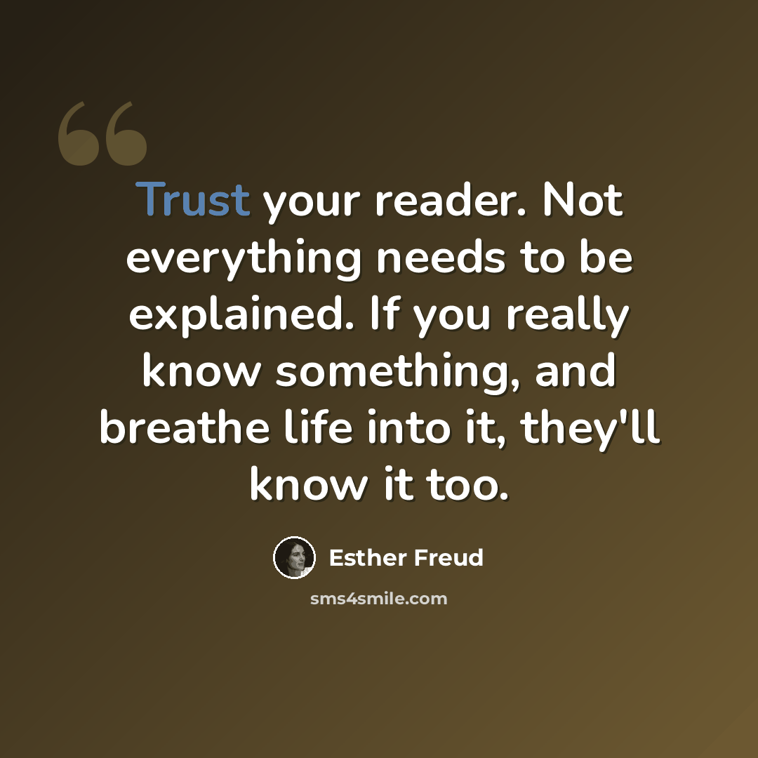 “Trust your reader. Not everything needs to be explained. If you really know something, and breathe life into it, they'll know it too.” quote by Esther Freud