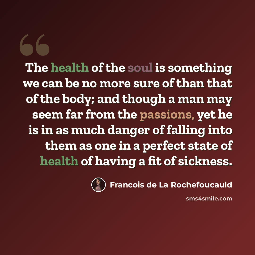 “The health of the soul is something we can be no more sure of than that of the body; and though a man may seem far from the passions, yet he is in as much danger of falling into them as one in a perfect state of health of having a fit of sickness.” quote by Francois de La Rochefoucauld