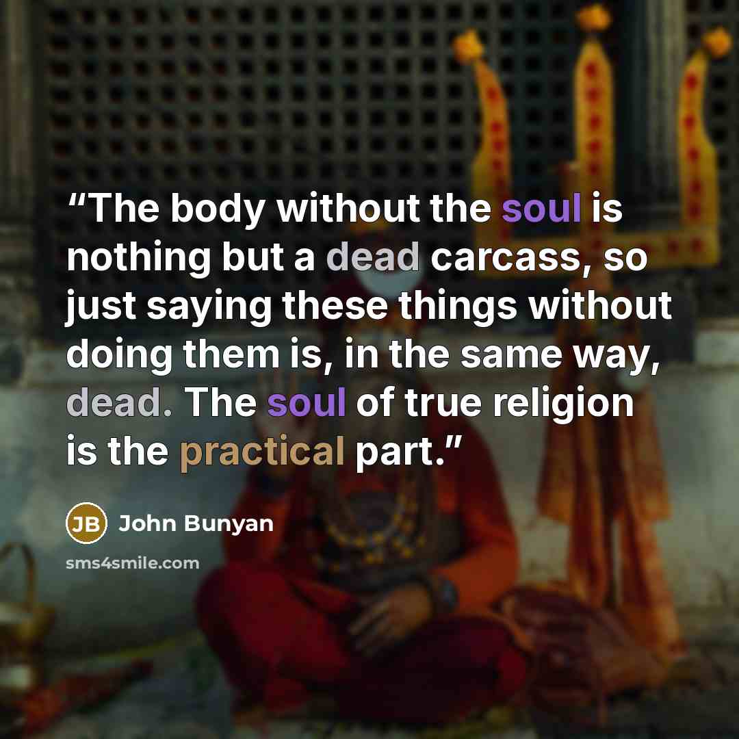 “The body without the soul is nothing but a dead carcass, so just saying these things without doing them is, in the same way, dead. The soul of true religion is the practical part.” quote by John Bunyan