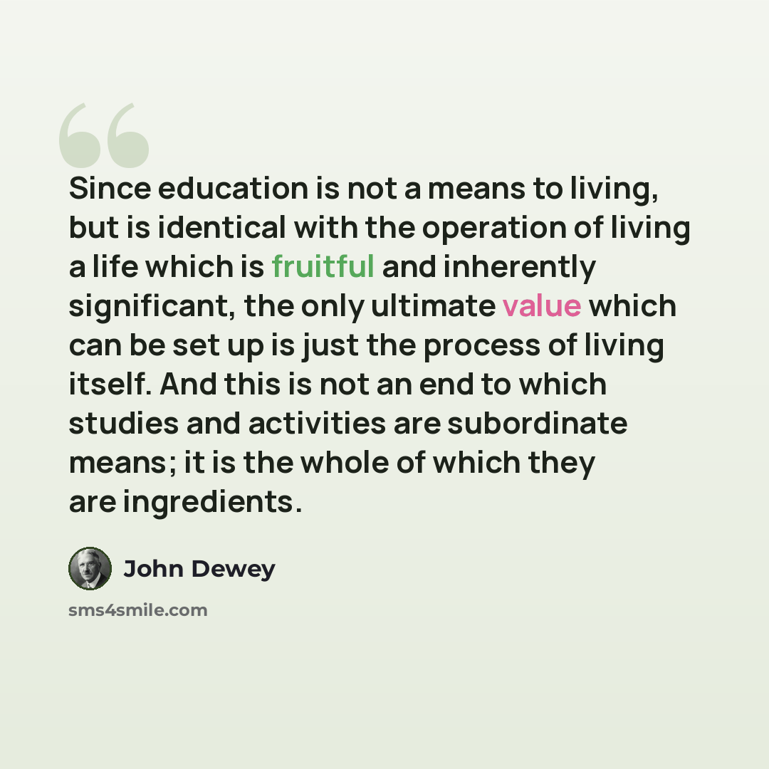 “Since education is not a means to living, but is identical with the operation of living a life which is fruitful and inherently significant, the only ultimate value which can be set up is just the process of living itself. And this is not an end to which studies and activities are subordinate…” quote by John Dewey