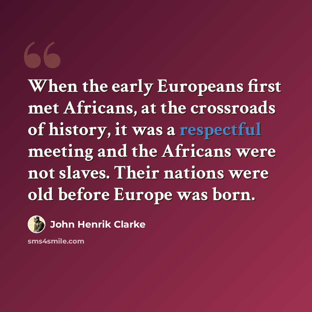 “When the early Europeans first met Africans, at the crossroads of history, it was a respectful meeting and the Africans were not slaves. Their nations were old before Europe was born.” quote by John Henrik Clarke