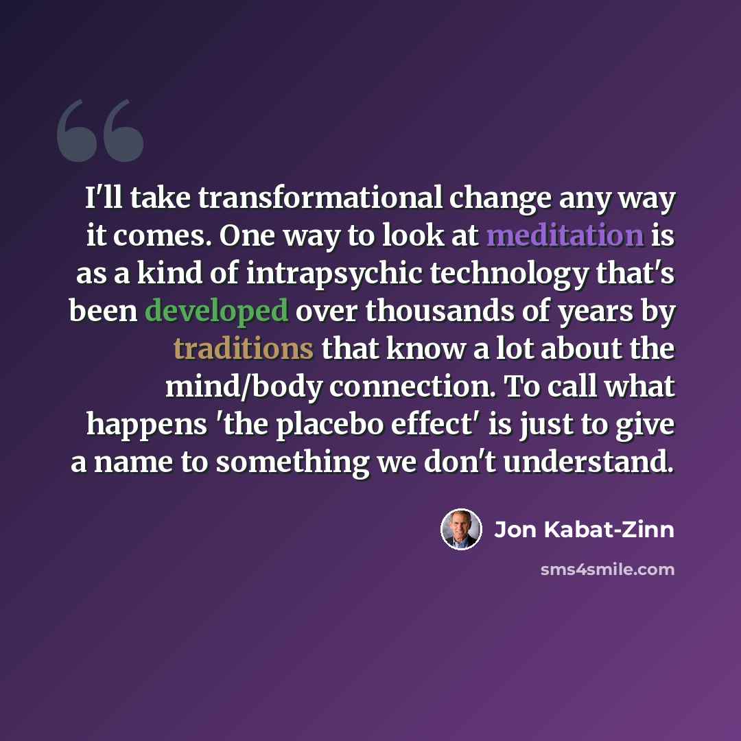 “I'll take transformational change any way it comes. One way to look at meditation is as a kind of intrapsychic technology that's been developed over thousands of years by traditions that know a lot about the mind/body connection. To call what happens 'the placebo effect' is just to give a name to…” quote by Jon Kabat-Zinn