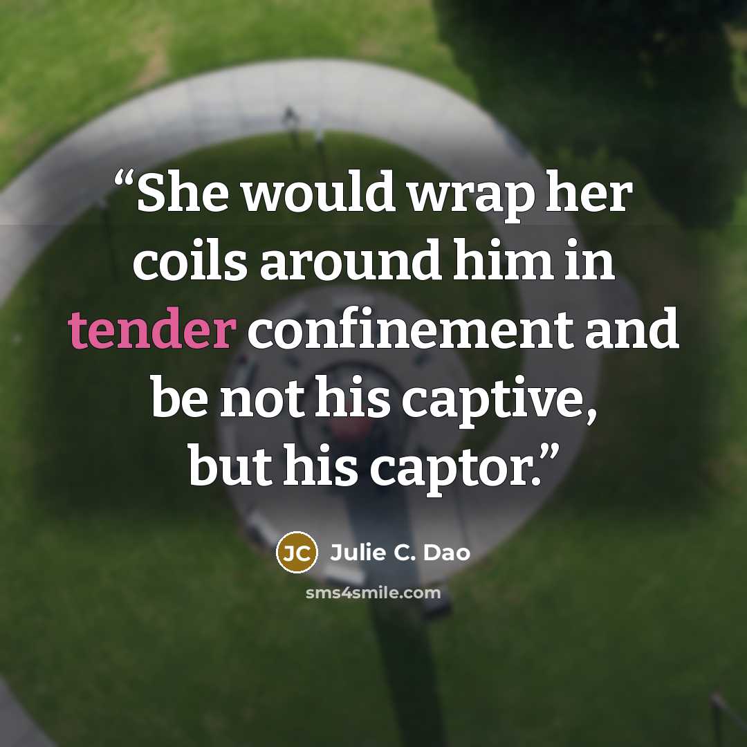 “She would wrap her coils around him in tender confinement and be not his captive, but his captor.” quote by Julie C. Dao