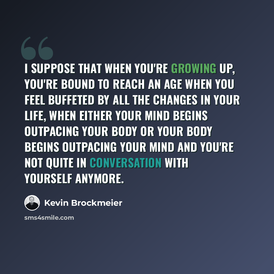 “I suppose that when you're growing up, you're bound to reach an age when you feel buffeted by all the changes in your life, when either your mind begins outpacing your body or your body begins outpacing your mind and you're not quite in conversation with yourself anymore.” quote by Kevin Brockmeier