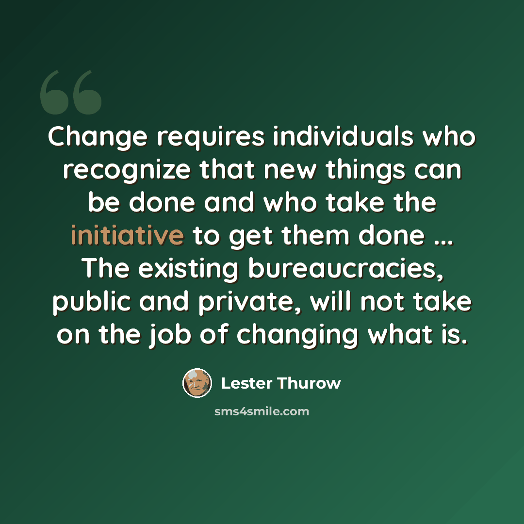 “Change requires individuals who recognize that new things can be done and who take the initiative to get them done ... The existing bureaucracies, public and private, will not take on the job of changing what is.” quote by Lester Thurow