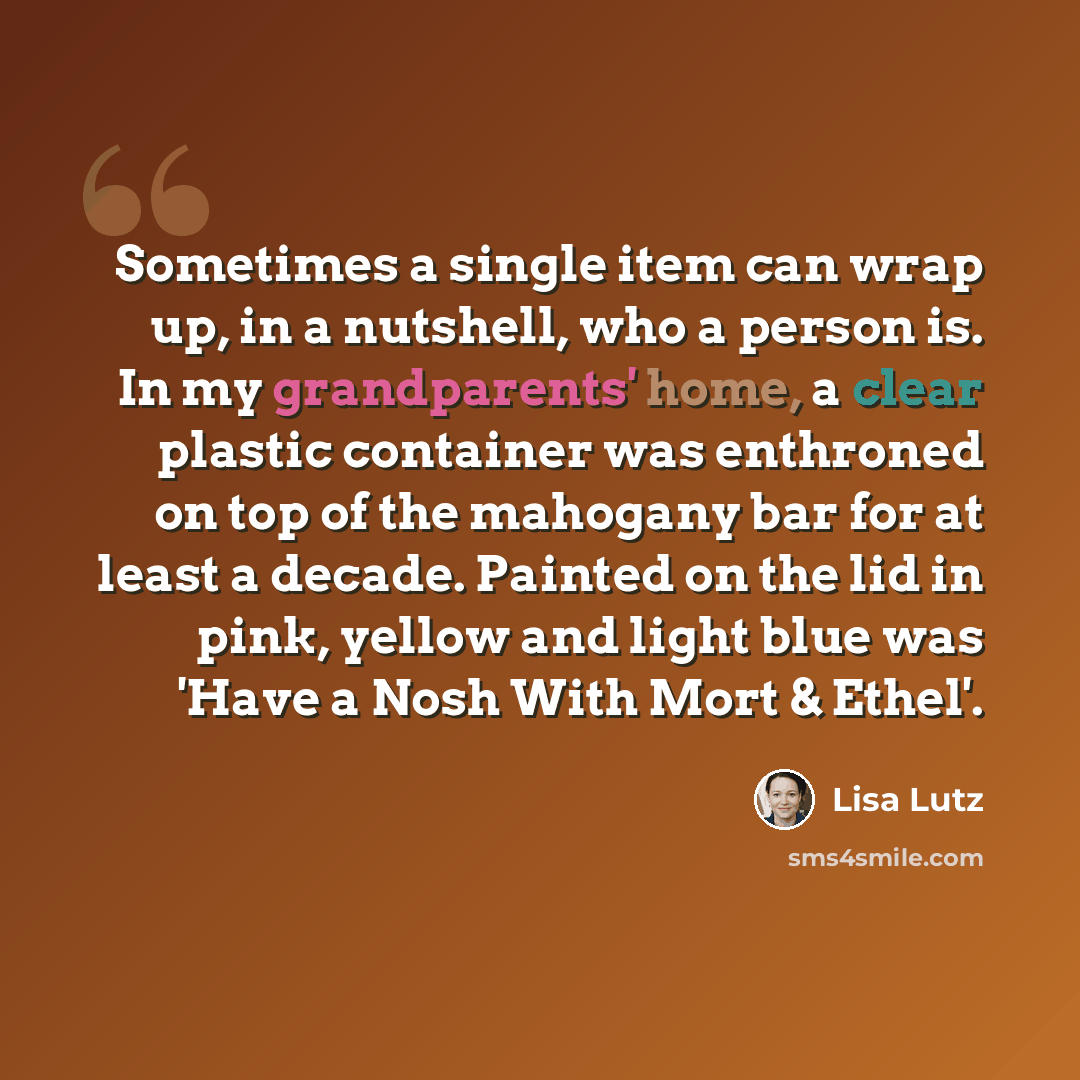“Sometimes a single item can wrap up, in a nutshell, who a person is. In my grandparents' home, a clear plastic container was enthroned on top of the mahogany bar for at least a decade. Painted on the lid in pink, yellow and light blue was 'Have a Nosh With Mort & Ethel'.” quote by Lisa Lutz