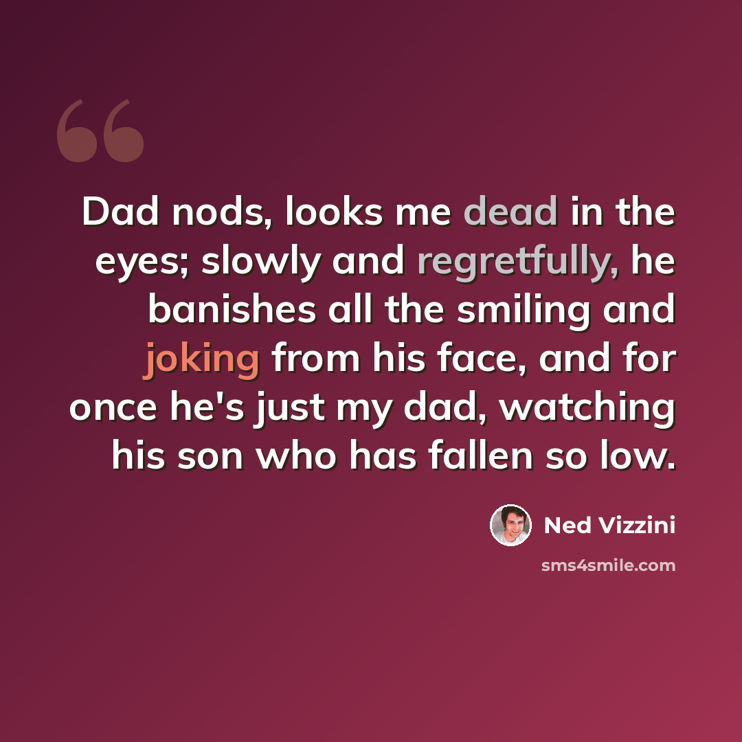 “Dad nods, looks me dead in the eyes; slowly and regretfully, he banishes all the smiling and joking from his face, and for once he's just my dad, watching his son who has fallen so low.” quote by Ned Vizzini