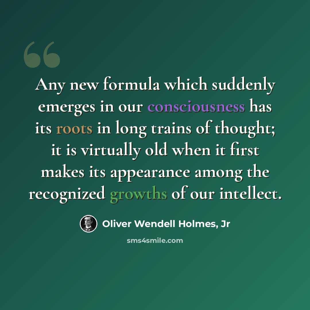 “Any new formula which suddenly emerges in our consciousness has its roots in long trains of thought; it is virtually old when it first makes its appearance among the recognized growths of our intellect.” quote by Oliver Wendell Holmes, Jr