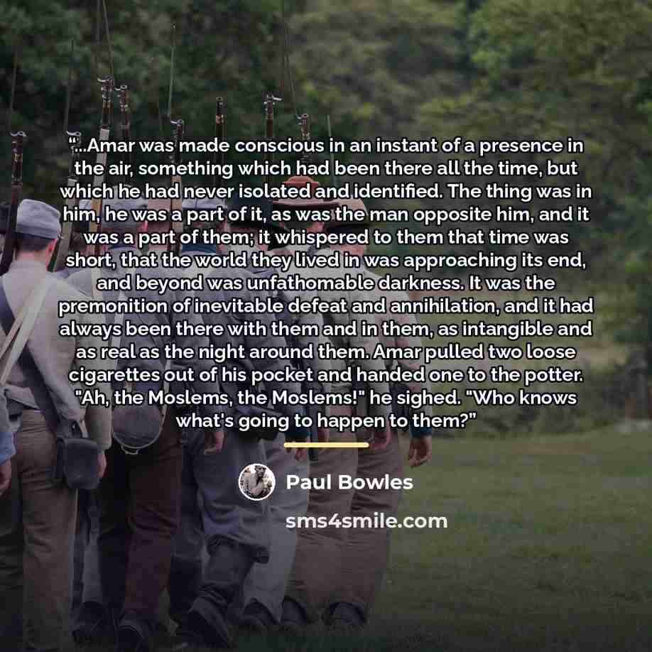 “...Amar was made conscious in an instant of a presence in the air, something which had been there all the time, but which he had never isolated and identified. The thing was in him, he was a part of it, as was the man opposite him, and it was a part of them; it whispered to them that time was…” quote by Paul Bowles