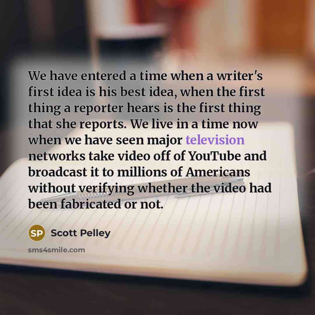 “We have entered a time when a writer's first idea is his best idea, when the first thing a reporter hears is the first thing that she reports. We live in a time now when we have seen major television networks take video off of YouTube and broadcast it to millions of Americans without verifying…” quote by Scott Pelley