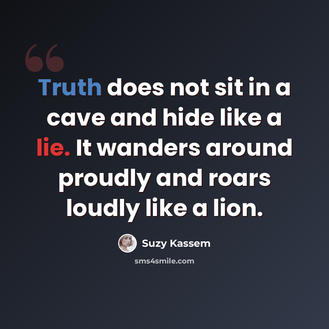 “Truth does not sit in a cave and hide like a lie. It wanders around proudly and roars loudly like a lion.” quote by Suzy Kassem