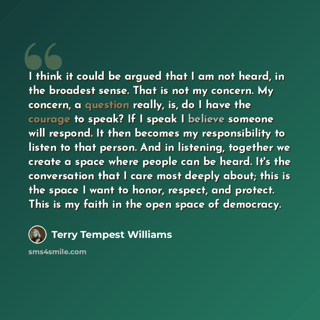 “I think it could be argued that I am not heard, in the broadest sense. That is not my concern. My concern, a question really, is, do I have the courage to speak? If I speak I believe someone will respond. It then becomes my responsibility to listen to that person. And in listening, together we…” quote by Terry Tempest Williams