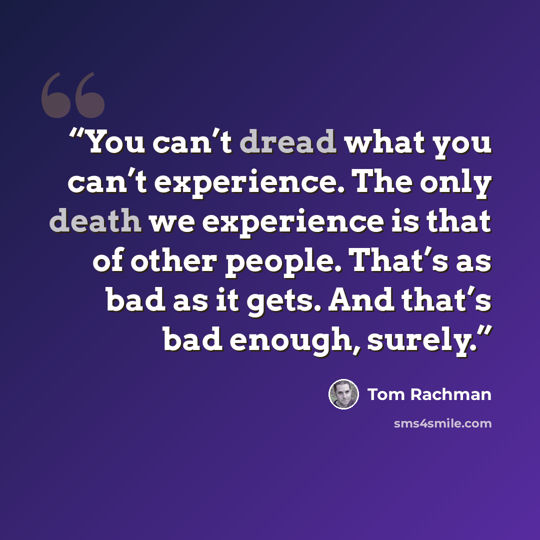 “You can’t dread what you can’t experience. The only death we experience is that of other people. That’s as bad as it gets. And that’s bad enough, surely.” quote by Tom Rachman