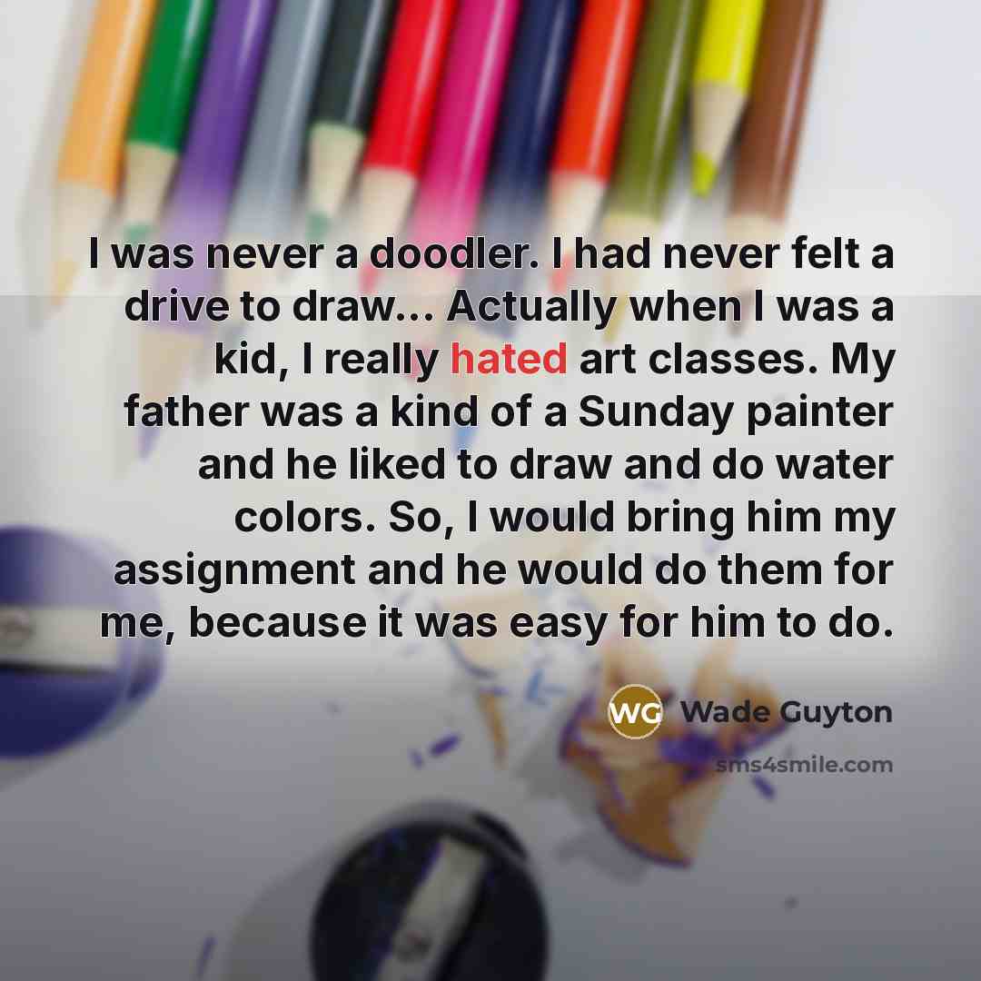 “I was never a doodler. I had never felt a drive to draw... Actually when I was a kid, I really hated art classes. My father was a kind of a Sunday painter and he liked to draw and do water colors. So, I would bring him my assignment and he would do them for me, because it was easy for him to do.” quote by Wade Guyton