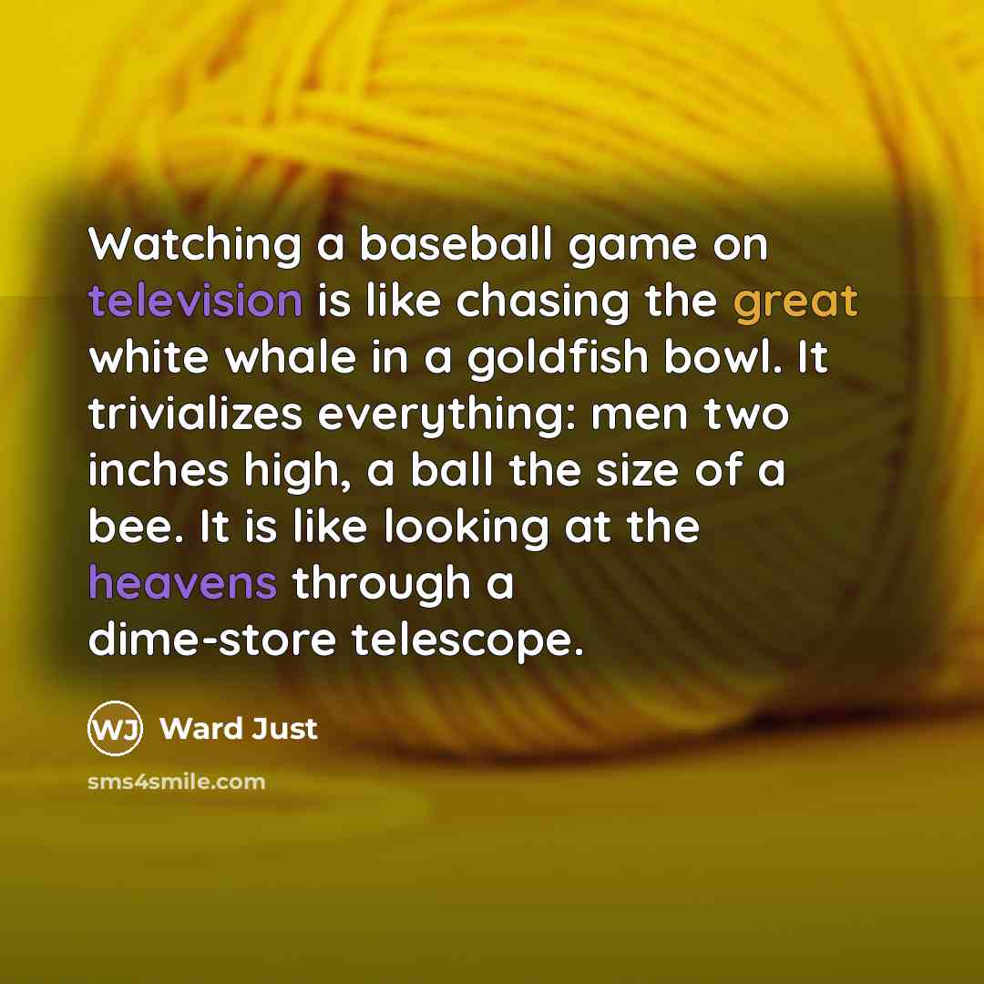 “Watching a baseball game on television is like chasing the great white whale in a goldfish bowl. It trivializes everything: men two inches high, a ball the size of a bee. It is like looking at the heavens through a dime-store telescope.” quote by Ward Just