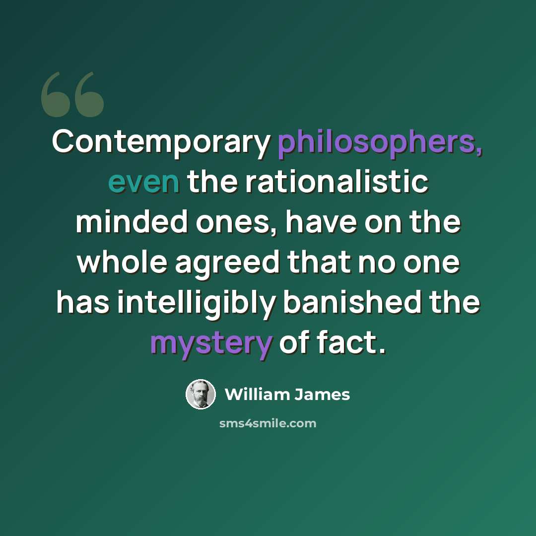 “Contemporary philosophers, even the rationalistic minded ones, have on the whole agreed that no one has intelligibly banished the mystery of fact.” quote by William James