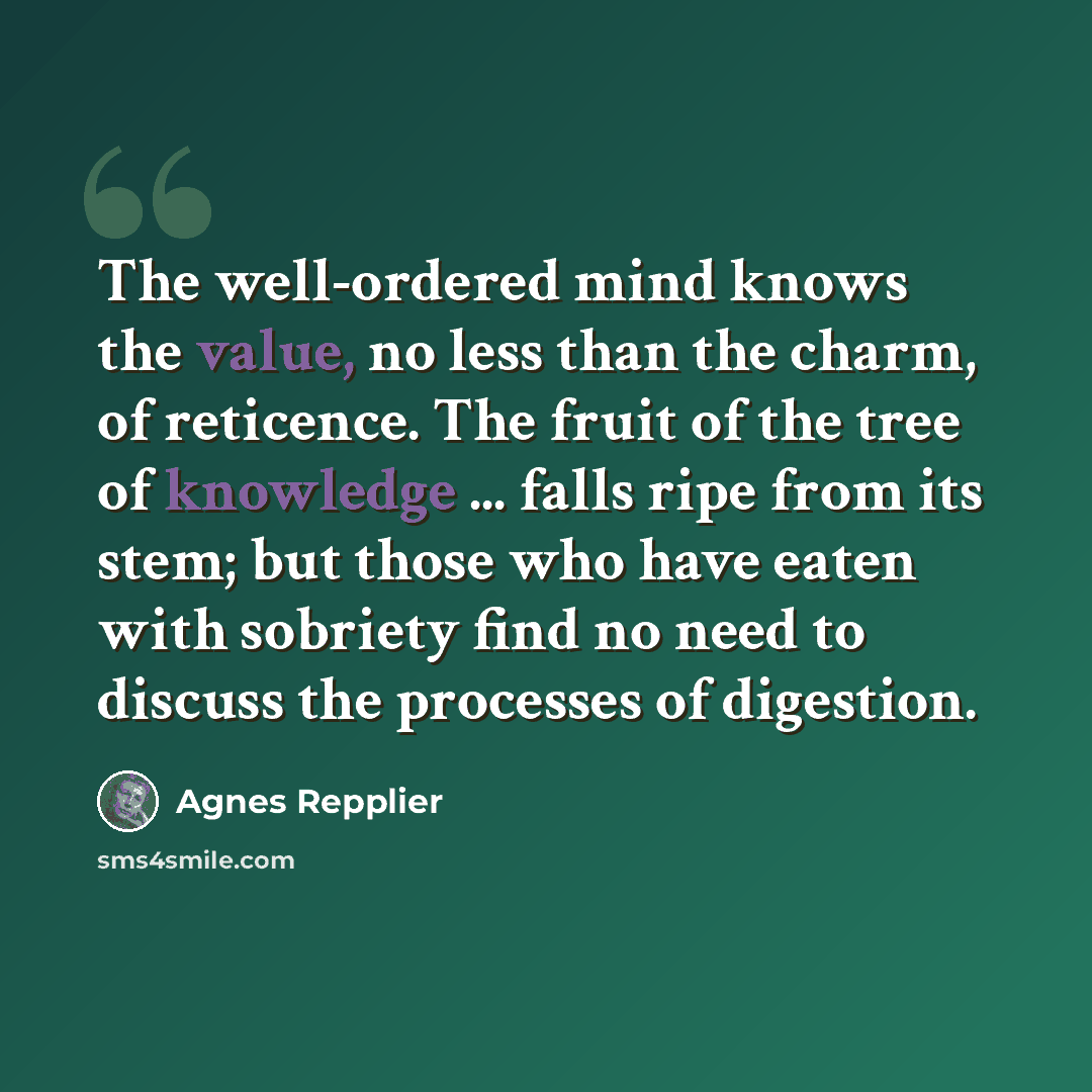 “The well-ordered mind knows the value, no less than the charm, of reticence. The fruit of the tree of knowledge ... falls ripe from its stem; but those who have eaten with sobriety find no need to discuss the processes of digestion.” quote by Agnes Repplier