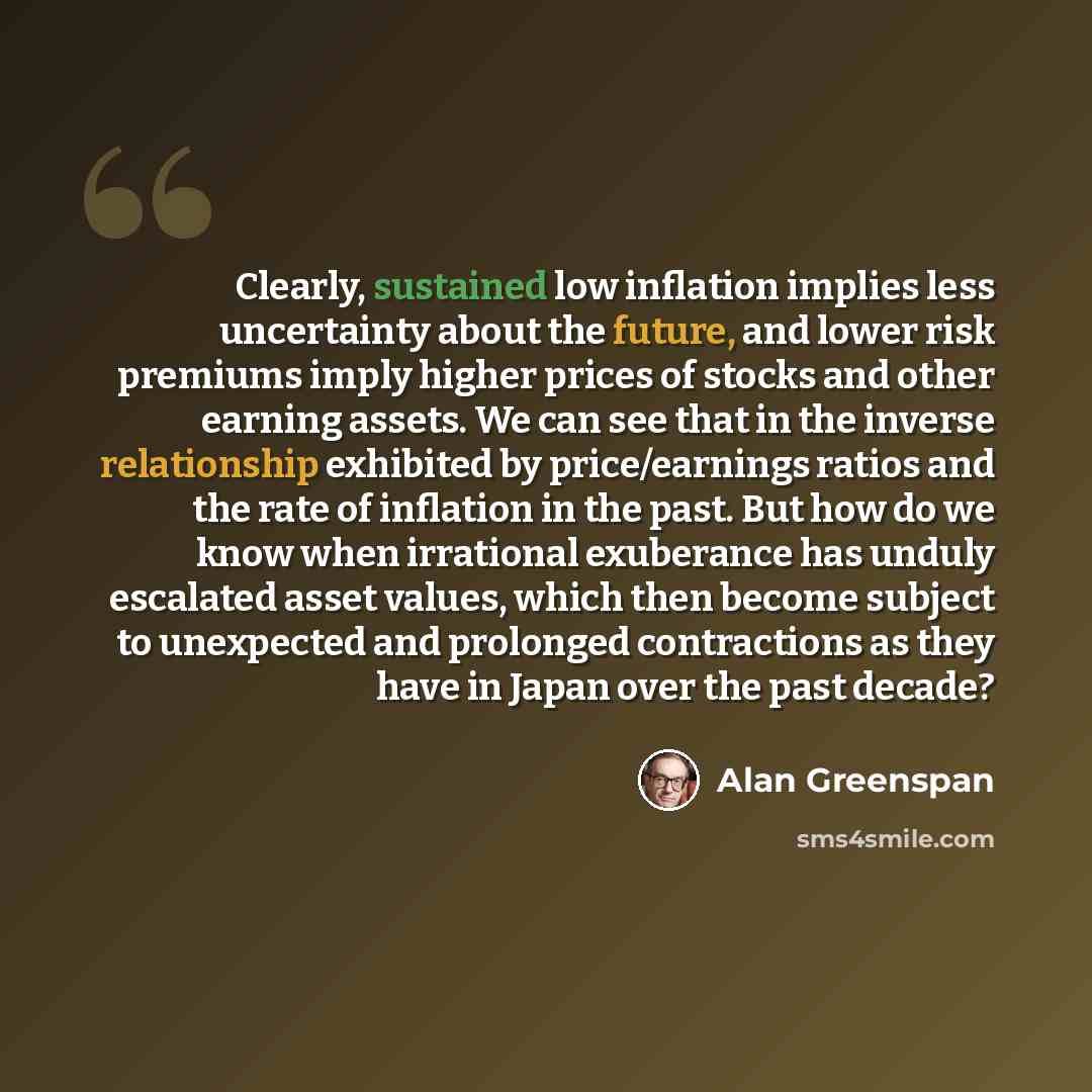 “Clearly, sustained low inflation implies less uncertainty about the future, and lower risk premiums imply higher prices of stocks and other earning assets. We can see that in the inverse relationship exhibited by price/earnings ratios and the rate of inflation in the past. But how do we know when…” quote by Alan Greenspan
