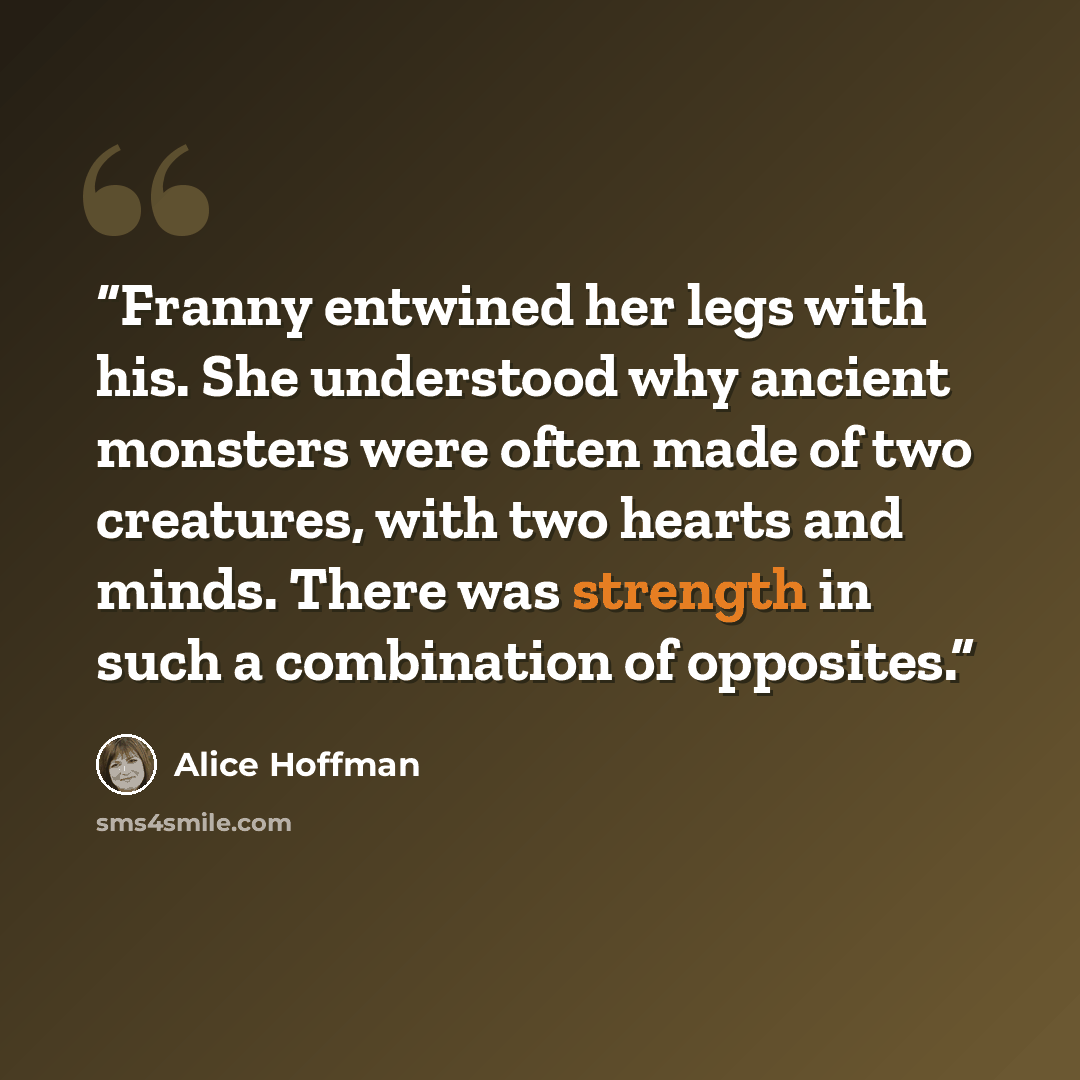 “Franny entwined her legs with his. She understood why ancient monsters were often made of two creatures, with two hearts and minds. There was strength in such a combination of opposites.” quote by Alice Hoffman