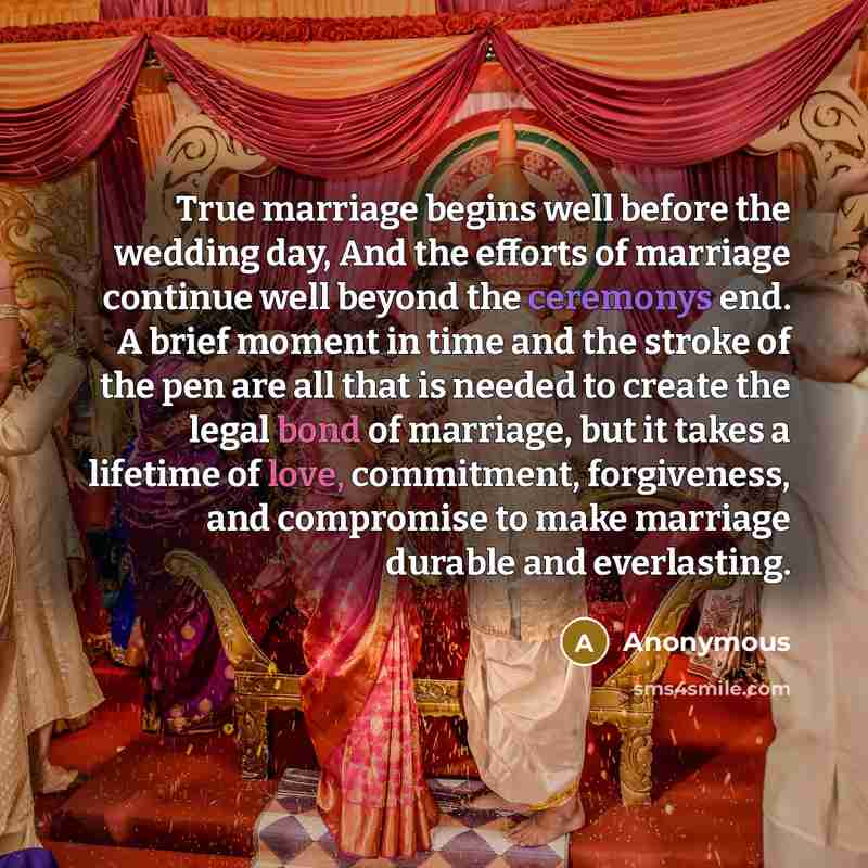 “True marriage begins well before the wedding day, And the efforts of marriage continue well beyond the ceremonys end. A brief moment in time and the stroke of the pen are all that is needed to create the legal bond of marriage, but it takes a lifetime of love, commitment, forgiveness, and…” quote by Anonymous
