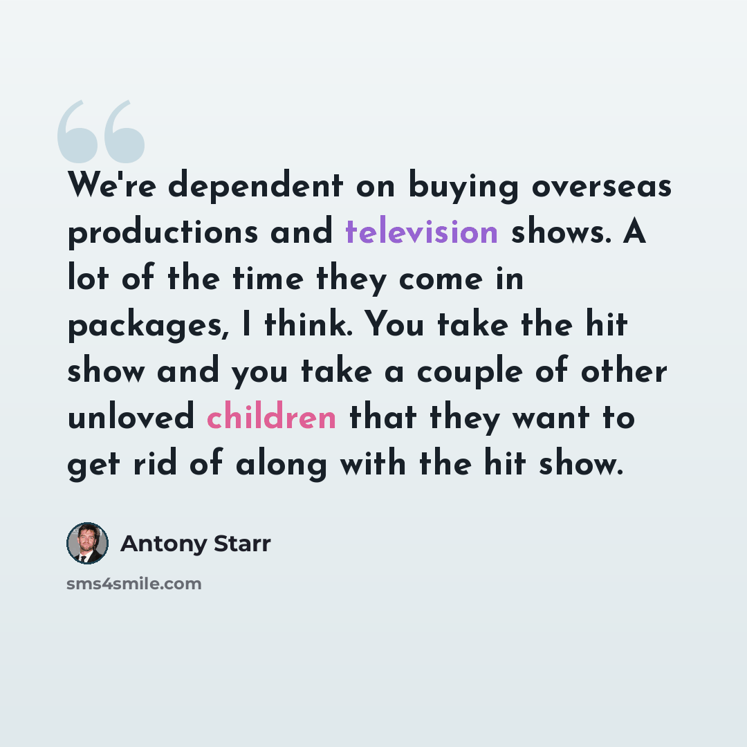 “We're dependent on buying overseas productions and television shows. A lot of the time they come in packages, I think. You take the hit show and you take a couple of other unloved children that they want to get rid of along with the hit show.” quote by Antony Starr