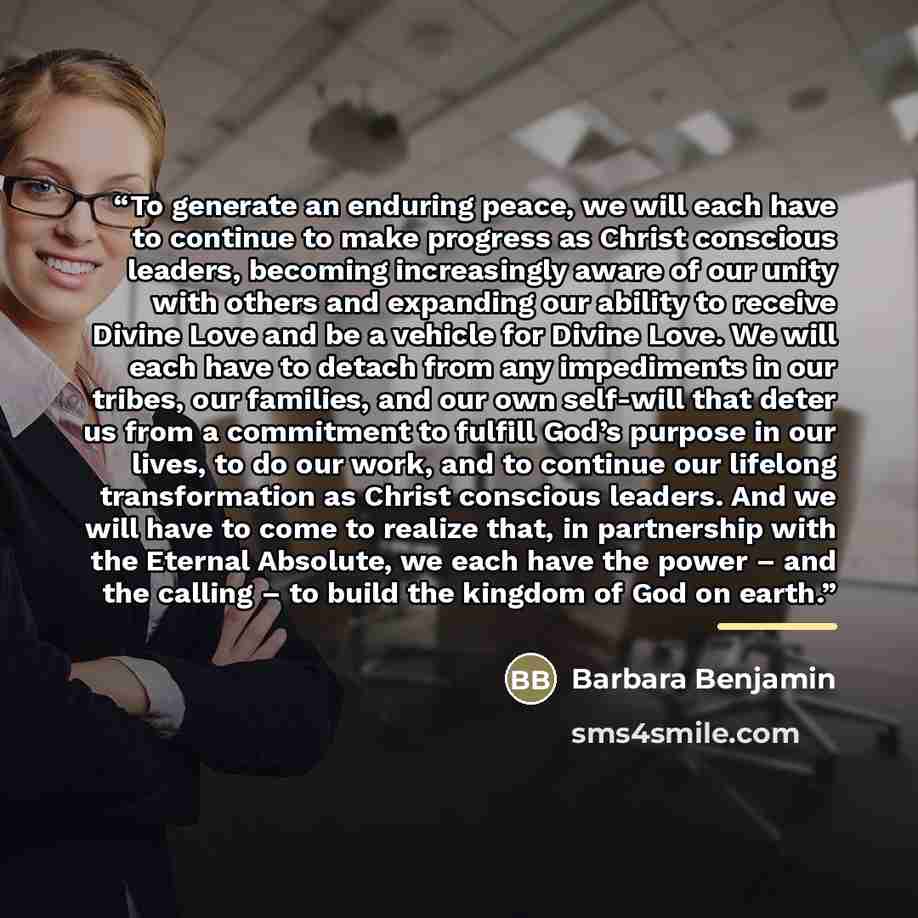 “To generate an enduring peace, we will each have to continue to make progress as Christ conscious leaders, becoming increasingly aware of our unity with others and expanding our ability to receive Divine Love and be a vehicle for Divine Love. We will each have to detach from any impediments in our…” quote by Barbara Benjamin