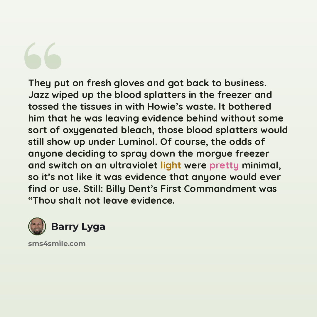 “They put on fresh gloves and got back to business. Jazz wiped up the blood splatters in the freezer and tossed the tissues in with Howie’s waste. It bothered him that he was leaving evidence behind without some sort of oxygenated bleach, those blood splatters would still show up under Luminol. Of…” quote by Barry Lyga