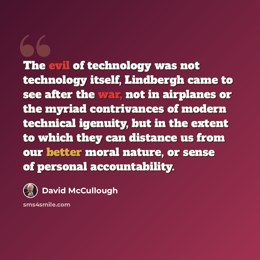 “The evil of technology was not technology itself, Lindbergh came to see after the war, not in airplanes or the myriad contrivances of modern technical igenuity, but in the extent to which they can distance us from our better moral nature, or sense of personal accountability.” quote by David McCullough