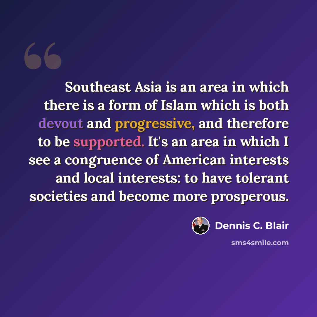“Southeast Asia is an area in which there is a form of Islam which is both devout and progressive, and therefore to be supported. It's an area in which I see a congruence of American interests and local interests: to have tolerant societies and become more prosperous.” quote by Dennis C. Blair