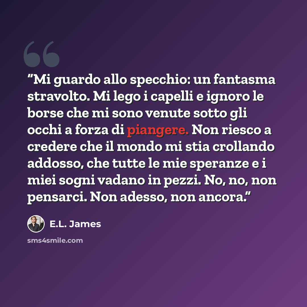 “Mi guardo allo specchio: un fantasma stravolto. Mi lego i capelli e ignoro le borse che mi sono venute sotto gli occhi a forza di piangere. Non riesco a credere che il mondo mi stia crollando addosso, che tutte le mie speranze e i miei sogni vadano in pezzi. No, no, non pensarci. Non adesso, non…” quote by E.L. James