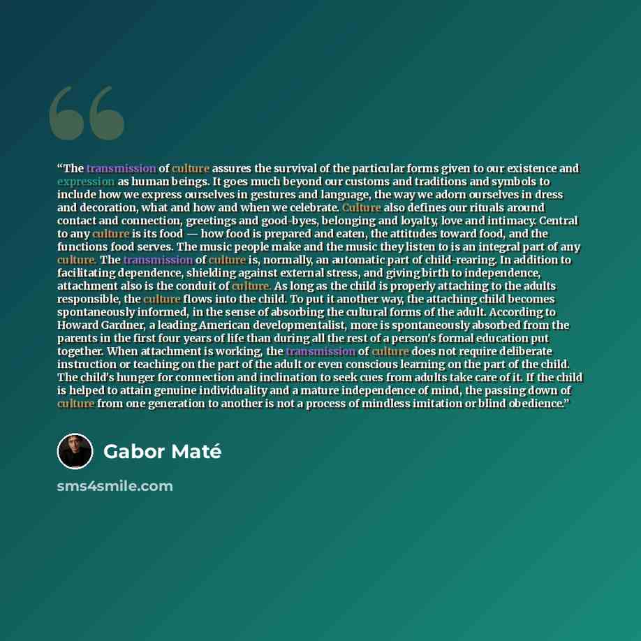 “The transmission of culture assures the survival of the particular forms given to our existence and expression as human beings. It goes much beyond our customs and traditions and symbols to include how we express ourselves in gestures and language, the way we adorn ourselves in dress and…” quote by Gabor Maté