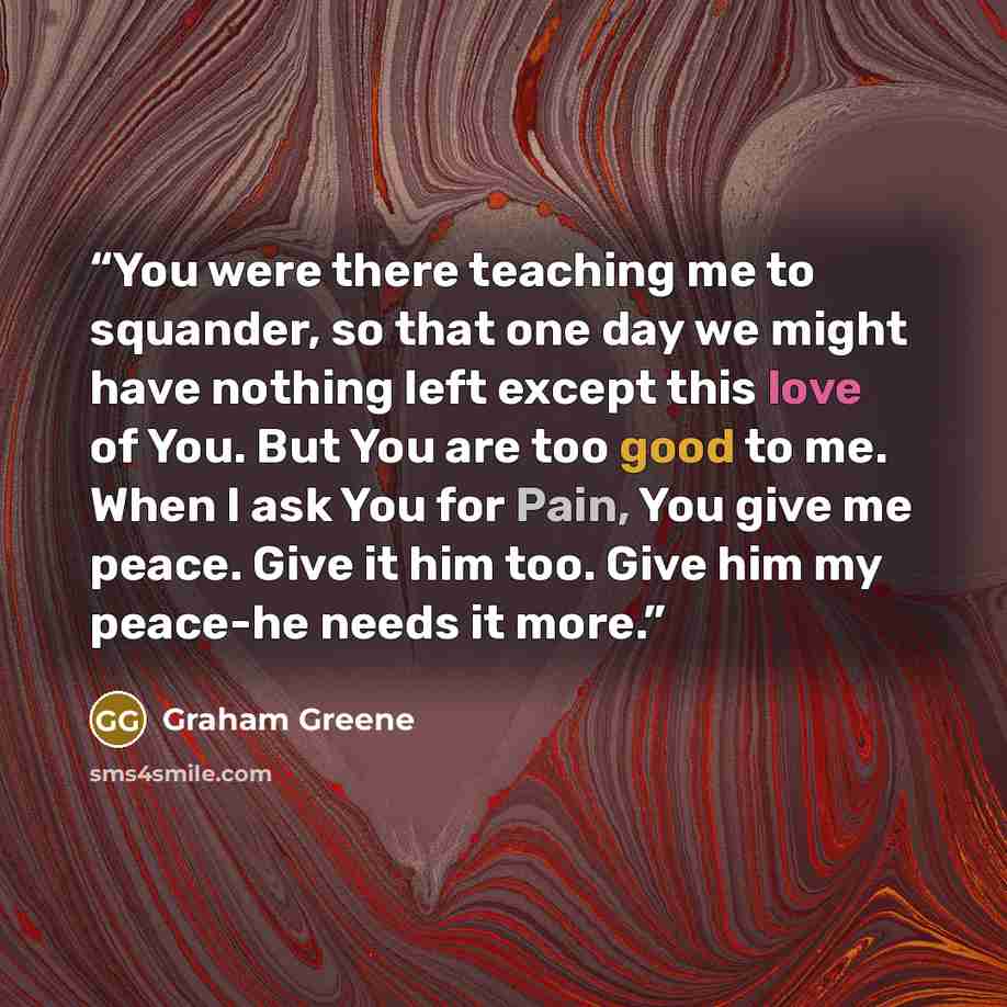 “You were there teaching me to squander, so that one day we might have nothing left except this love of You. But You are too good to me. When I ask You for Pain, You give me peace. Give it him too. Give him my peace-he needs it more.” quote by Graham Greene