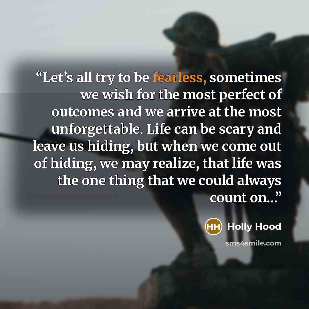 “Let’s all try to be fearless, sometimes we wish for the most perfect of outcomes and we arrive at the most unforgettable. Life can be scary and leave us hiding, but when we come out of hiding, we may realize, that life was the one thing that we could always count on…” quote by Holly Hood