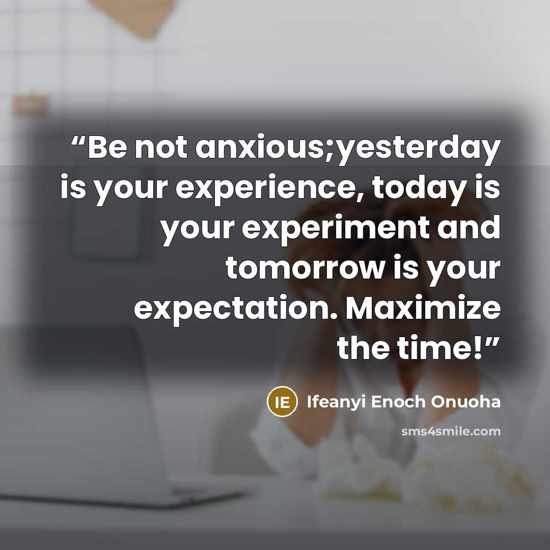 “Be not anxious;yesterday is your experience, today is your experiment and tomorrow is your expectation. Maximize the time!” quote by Ifeanyi Enoch Onuoha